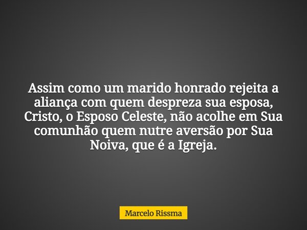 Assim como um marido honrado rejeita a aliança com quem despreza sua esposa, Cristo, o Esposo Celeste, não acolhe em Sua comunhão quem nutre aversão por Sua Noi... Frase de Marcelo Rissma.
