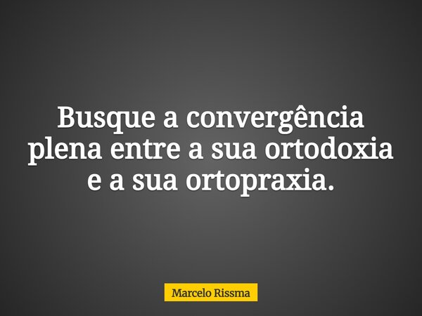 Busque a convergência plena entre a sua ortodoxia e a sua ortopraxia.... Frase de Marcelo Rissma.