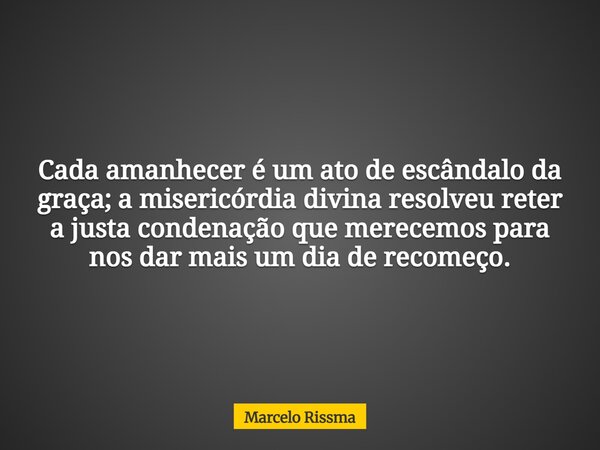 Cada amanhecer é um ato de escândalo da graça; a misericórdia divina resolveu reter a justa condenação que merecemos para nos dar mais um dia de recomeço.... Frase de Marcelo Rissma.
