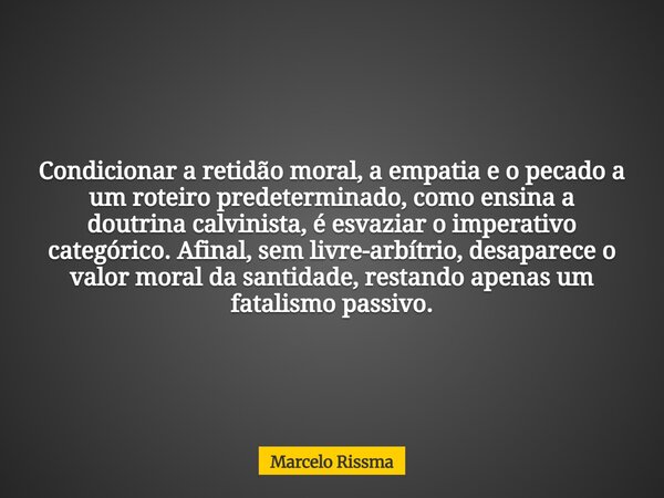 Condicionar a retidão moral, a empatia e o pecado a um roteiro predeterminado, como ensina a doutrina calvinista, é esvaziar o imperativo categórico. Afinal, se... Frase de Marcelo Rissma.