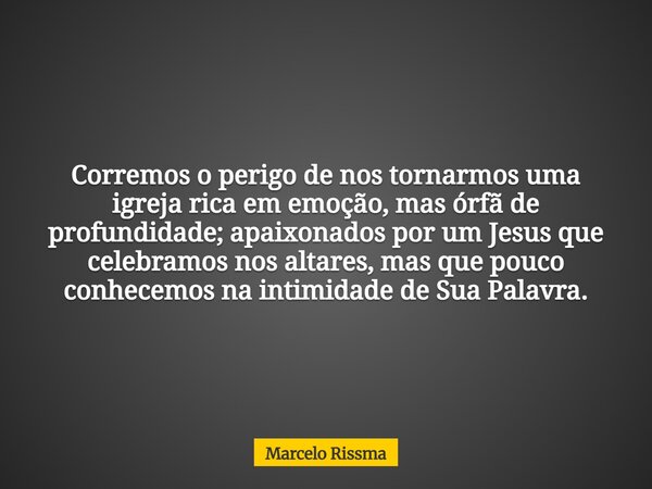 Corremos o perigo de nos tornarmos uma igreja rica em emoção, mas órfã de profundidade; apaixonados por um Jesus que celebramos nos altares, mas que pouco conhe... Frase de Marcelo Rissma.