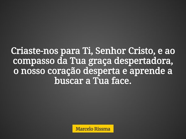 Criaste-nos para Ti, Senhor Cristo, e ao compasso da Tua graça despertadora, o nosso coração desperta e aprende a buscar a Tua face.... Frase de Marcelo Rissma.