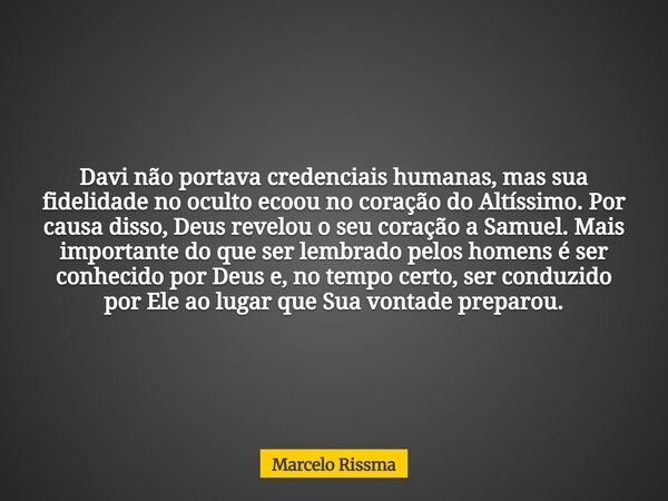 Davi não portava credenciais humanas, mas sua fidelidade no oculto ecoou no coração do Altíssimo. Por causa disso, Deus revelou o seu coração a Samuel. Mais imp... Frase de Marcelo Rissma.