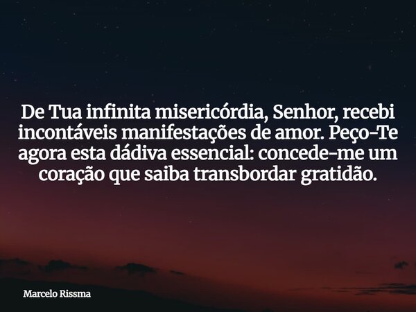 De Tua infinita misericórdia, Senhor, recebi incontáveis manifestações de amor. Peço-Te agora esta dádiva essencial: concede-me um coração que saiba transbordar... Frase de Marcelo Rissma.