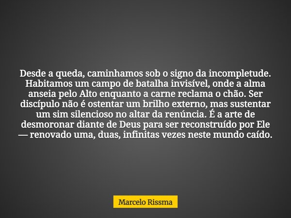 Desde a queda, caminhamos sob o signo da incompletude. Habitamos um campo de batalha invisível, onde a alma anseia pelo Alto enquanto a carne reclama o chão. Se... Frase de Marcelo Rissma.