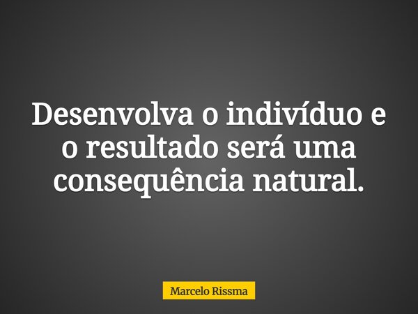 Desenvolva o indivíduo e o resultado será uma consequência natural.... Frase de Marcelo Rissma.