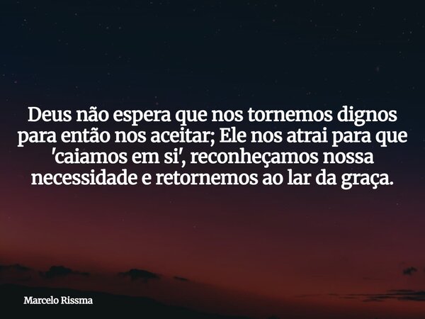 Deus não espera que nos tornemos dignos para então nos aceitar; Ele nos atrai para que 'caiamos em si', reconheçamos nossa necessidade e retornemos ao lar da gr... Frase de Marcelo Rissma.