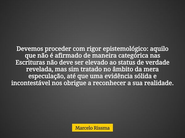 Devemos proceder com rigor epistemológico: aquilo que não é afirmado de maneira categórica nas Escrituras não deve ser elevado ao status de verdade revelada, ma... Frase de Marcelo Rissma.