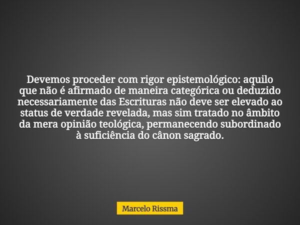 Devemos proceder com rigor epistemológico: aquilo que não é afirmado de maneira categórica ou deduzido necessariamente das Escrituras não deve ser elevado ao st... Frase de Marcelo Rissma.