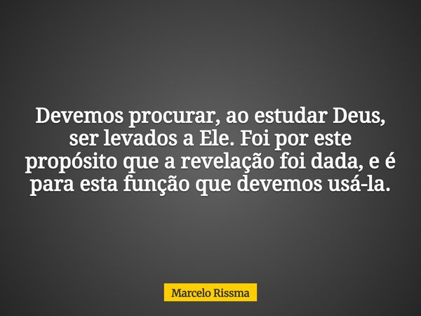 Devemos procurar, ao estudar Deus, ser levados a Ele. Foi por este propósito que a revelação foi dada, e é para esta função que devemos usá-la.... Frase de Marcelo Rissma.