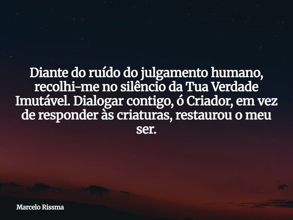 Diante do ruído do julgamento humano, recolhi-me no silêncio da Tua Verdade Imutável. Dialogar contigo, ó Criador, em vez de responder às criaturas, restaurou o... Frase de Marcelo Rissma.