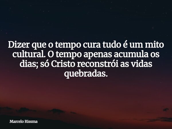 Dizer que o tempo cura tudo é um mito cultural. O tempo apenas acumula os dias; só Cristo reconstrói as vidas quebradas.... Frase de Marcelo Rissma.