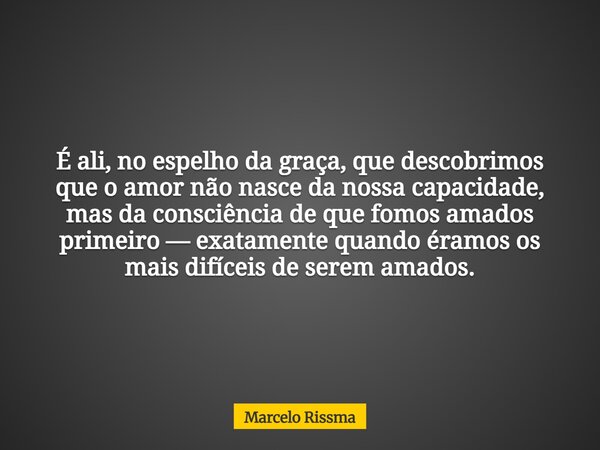 É ali, no espelho da graça, que descobrimos que o amor não nasce da nossa capacidade, mas da consciência de que fomos amados primeiro — exatamente quando éramos... Frase de Marcelo Rissma.