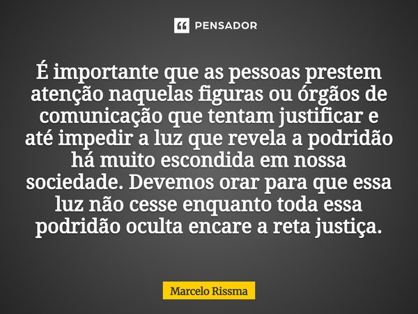 É importante que as pessoas prestem atenção naquelas figuras ou órgãos de comunicação que tentam justificar e até impedir a luz que revela a podridão há muito ... Frase de Marcelo Rissma.