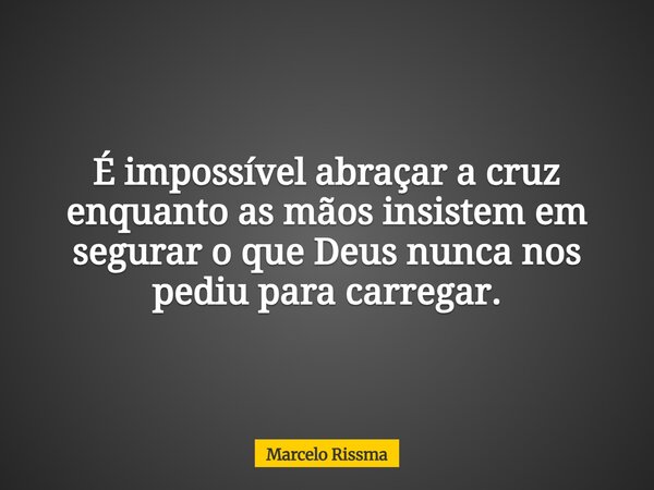 É impossível abraçar a cruz enquanto as mãos insistem em segurar o que Deus nunca nos pediu para carregar.... Frase de Marcelo Rissma.