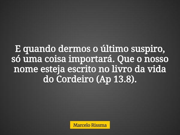 E quando dermos o último suspiro, só uma coisa importará. Que o nosso nome esteja escrito no livro da vida do Cordeiro (Ap 13.8).... Frase de Marcelo Rissma.