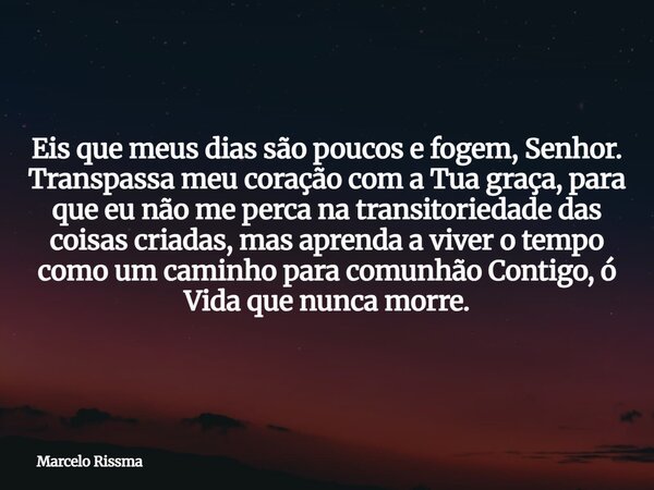 Eis que meus dias são poucos e fogem, Senhor. Transpassa meu coração com a Tua graça, para que eu não me perca na transitoriedade das coisas criadas, mas aprend... Frase de Marcelo Rissma.