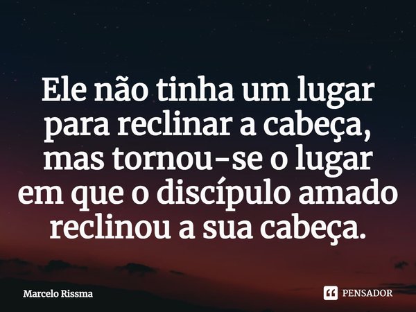 ⁠Ele não tinha um lugar para reclinar a cabeça, mas tornou-se o lugar em que o discípulo amado reclinou a sua cabeça.... Frase de Marcelo Rissma.
