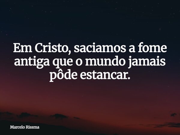 Em Cristo, saciamos a fome antiga que o mundo jamais pôde estancar.... Frase de Marcelo Rissma.