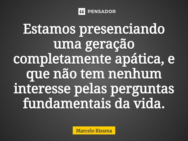 ⁠Estamos presenciando uma geração completamente apática, e que não tem nenhum interesse pelas perguntas fundamentais da vida.... Frase de Marcelo Rissma.