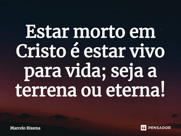 ⁠Estar morto em Cristo é estar vivo para vida; seja a terrena ou eterna!... Frase de Marcelo Rissma.