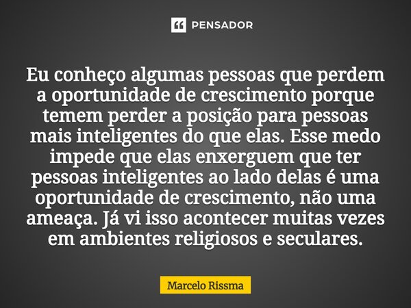 Eu conheço algumas pessoas que perdem a oportunidade de crescimento porque temem perder a posição para pessoas mais inteligentes do que elas. Esse medo impede ... Frase de Marcelo Rissma.