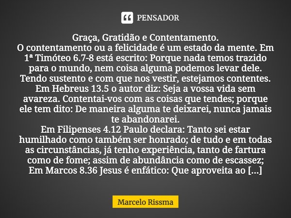 ⁠Graça, Gratidão e Contentamento.
O contentamento ou a felicidade é um estado da mente. Em 1ª Timóteo 6.7-8 está escrito: Porque nada temos trazido para o mundo... Frase de Marcelo Rissma.