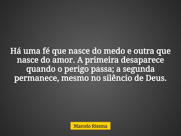 Há uma fé que nasce do medo e outra que nasce do amor. A primeira desaparece quando o perigo passa; a segunda permanece, mesmo no silêncio de Deus.... Frase de Marcelo Rissma.