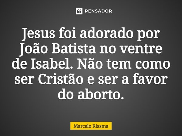 ⁠Jesus foi adorado por João Batista no ventre de Isabel. Não tem como ser Cristão e ser a favor do aborto.... Frase de Marcelo Rissma.