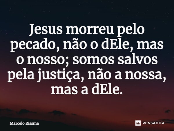 Jesus morreu pelo pecado, não o dEle, mas o nosso; somos salvos pela justiça, não a nossa, mas a dEle.... Frase de Marcelo Rissma.