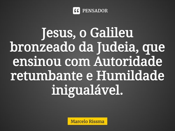 Jesus, o Galileu bronzeado da Judeia, que ensinou com Autoridade retumbante e Humildade inigualável.... Frase de Marcelo Rissma.
