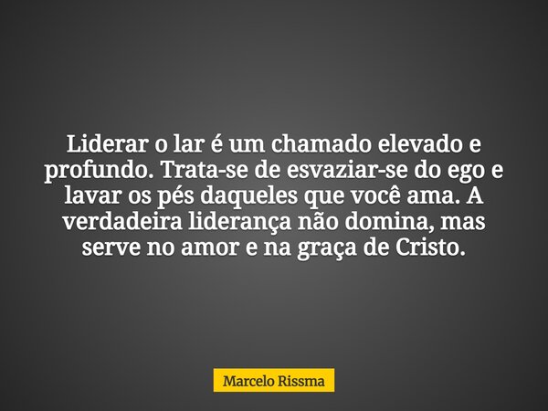 Liderar o lar é um chamado elevado e profundo. Trata-se de esvaziar-se do ego e lavar os pés daqueles que você ama. A verdadeira liderança não domina, mas serve... Frase de Marcelo Rissma.