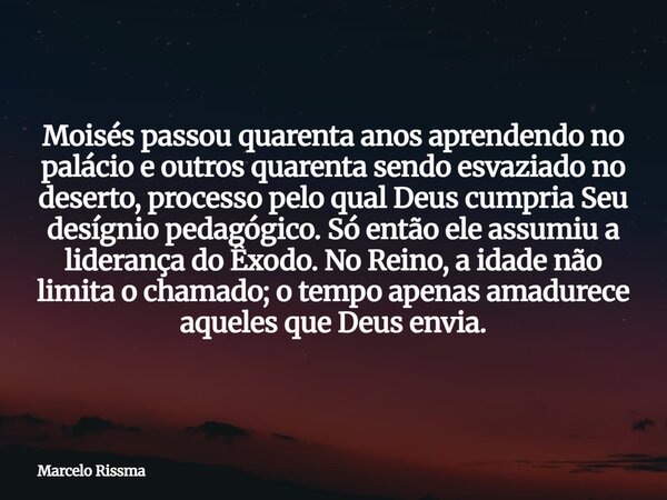 Moisés passou quarenta anos aprendendo no palácio e outros quarenta sendo esvaziado no deserto, processo pelo qual Deus cumpria Seu desígnio pedagógico. Só entã... Frase de Marcelo Rissma.