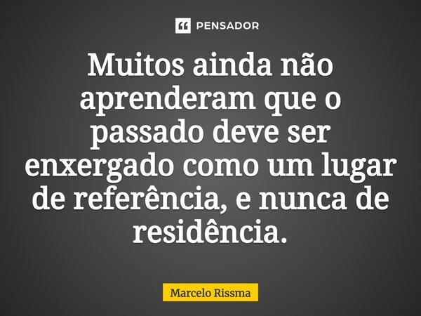 ⁠Muitos ainda não aprenderam que o passado deve ser enxergado como um lugar de referência, e nunca de residência.... Frase de Marcelo Rissma.
