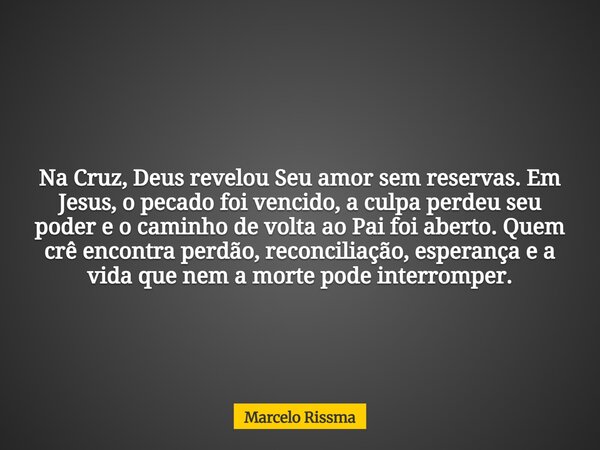Na Cruz, Deus revelou Seu amor sem reservas. Em Jesus, o pecado foi vencido, a culpa perdeu seu poder e o caminho de volta ao Pai foi aberto. Quem crê encontra ... Frase de Marcelo Rissma.