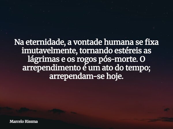 Na eternidade, a vontade humana se fixa imutavelmente, tornando estéreis as lágrimas e os rogos pós-morte. O arrependimento é um ato do tempo; arrependam-se hoj... Frase de Marcelo Rissma.