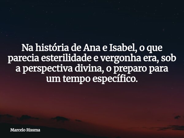 Na história de Ana e Isabel, o que parecia esterilidade e vergonha era, sob a perspectiva divina, o preparo para um tempo específico.... Frase de Marcelo Rissma.