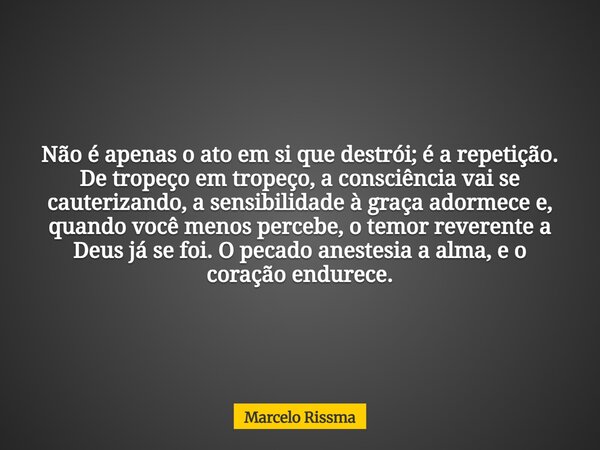 Não é apenas o ato em si que destrói; é a repetição. De tropeço em tropeço, a consciência vai se cauterizando, a sensibilidade à graça adormece e, quando você m... Frase de Marcelo Rissma.