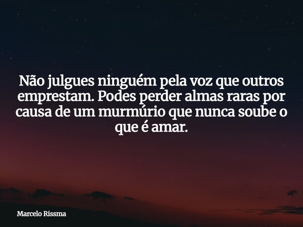 Não julgues ninguém pela voz que outros emprestam. Podes perder almas raras por causa de um murmúrio que nunca soube o que é amar.... Frase de Marcelo Rissma.