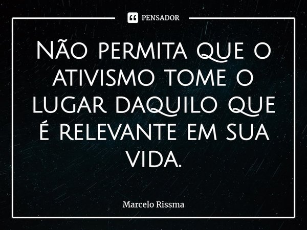 ⁠Não permita que o ativismo tome o lugar daquilo que é relevante em sua vida.... Frase de Marcelo Rissma.