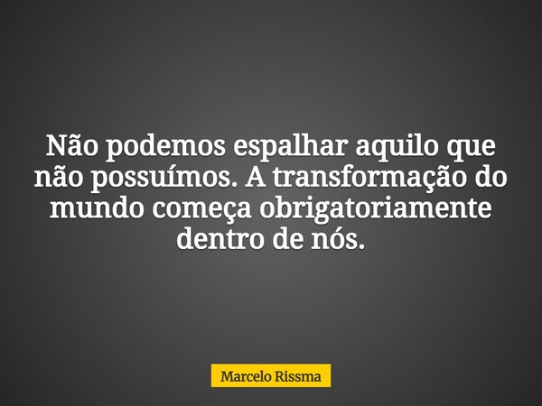 Não podemos espalhar aquilo que não possuímos. A transformação do mundo começa obrigatoriamente dentro de nós.... Frase de Marcelo Rissma.