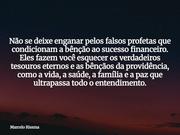 Não se deixe enganar pelos falsos profetas que condicionam a bênção ao sucesso financeiro. Eles fazem você esquecer os verdadeiros tesouros eternos e as bênçãos... Frase de Marcelo Rissma.