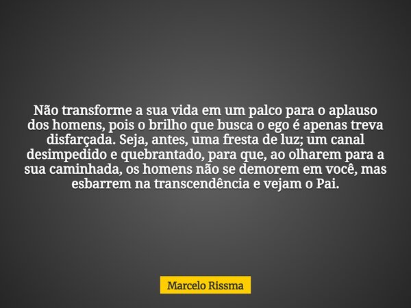 Não transforme a sua vida em um palco para o aplauso dos homens, pois o brilho que busca o ego é apenas treva disfarçada. Seja, antes, uma fresta de luz; um can... Frase de Marcelo Rissma.