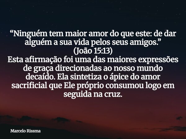 “Ninguém tem maior amor do que este: de dar alguém a sua vida pelos seus amigos.” (João 15:13) Esta afirmação foi uma das maiores expressões de graça direcionad... Frase de Marcelo Rissma.