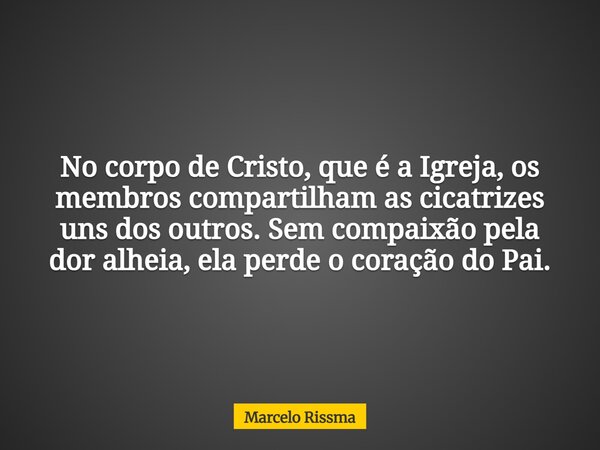No corpo de Cristo, que é a Igreja, os membros compartilham as cicatrizes uns dos outros. Sem compaixão pela dor alheia, ela perde o coração do Pai.... Frase de Marcelo Rissma.