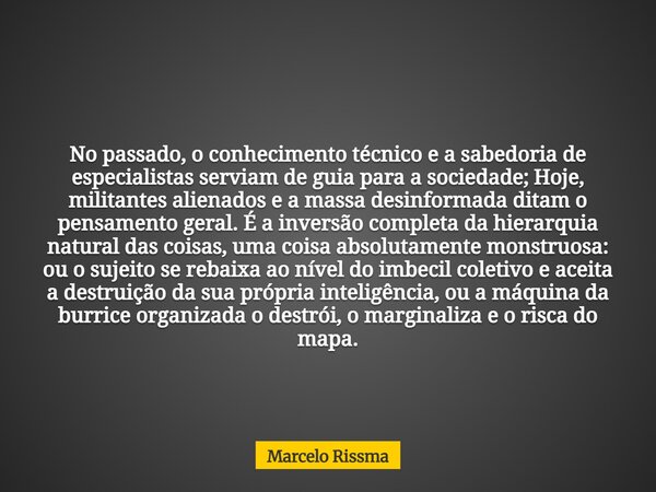No passado, o conhecimento técnico e a sabedoria de especialistas serviam de guia para a sociedade; Hoje, militantes alienados e a massa desinformada ditam o pe... Frase de Marcelo Rissma.