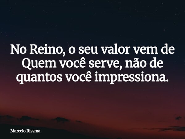 No Reino, o seu valor vem de Quem você serve, não de quantos você impressiona.... Frase de Marcelo Rissma.