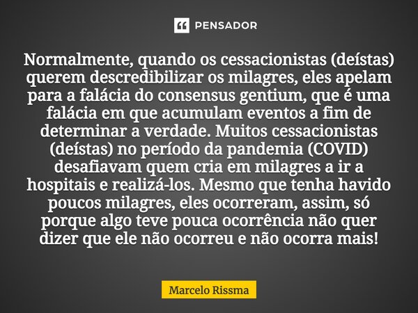 ⁠Normalmente, quando os cessacionistas (deístas) querem descredibilizar os milagres, eles apelam para a falácia do consensus gentium, que é uma falácia em que a... Frase de Marcelo Rissma.