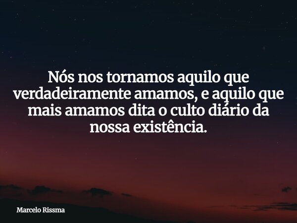 Nós nos tornamos aquilo que verdadeiramente amamos, e aquilo que mais amamos dita o culto diário da nossa existência.... Frase de Marcelo Rissma.
