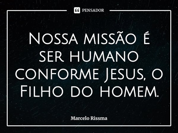 ⁠Nossa missão é ser humano conforme Jesus, o Filho do homem.... Frase de Marcelo Rissma.